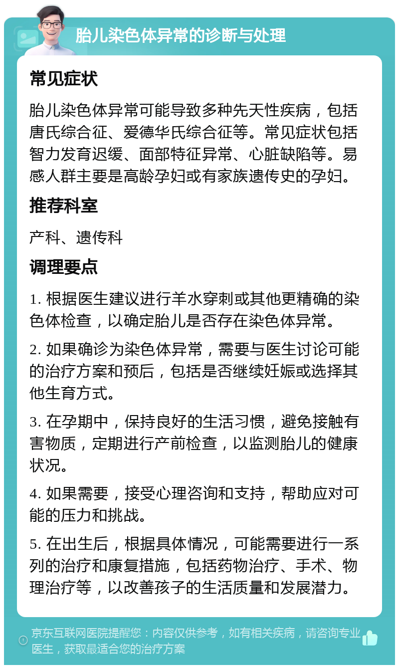 胎儿染色体异常的诊断与处理 常见症状 胎儿染色体异常可能导致多种先天性疾病，包括唐氏综合征、爱德华氏综合征等。常见症状包括智力发育迟缓、面部特征异常、心脏缺陷等。易感人群主要是高龄孕妇或有家族遗传史的孕妇。 推荐科室 产科、遗传科 调理要点 1. 根据医生建议进行羊水穿刺或其他更精确的染色体检查，以确定胎儿是否存在染色体异常。 2. 如果确诊为染色体异常，需要与医生讨论可能的治疗方案和预后，包括是否继续妊娠或选择其他生育方式。 3. 在孕期中，保持良好的生活习惯，避免接触有害物质，定期进行产前检查，以监测胎儿的健康状况。 4. 如果需要，接受心理咨询和支持，帮助应对可能的压力和挑战。 5. 在出生后，根据具体情况，可能需要进行一系列的治疗和康复措施，包括药物治疗、手术、物理治疗等，以改善孩子的生活质量和发展潜力。