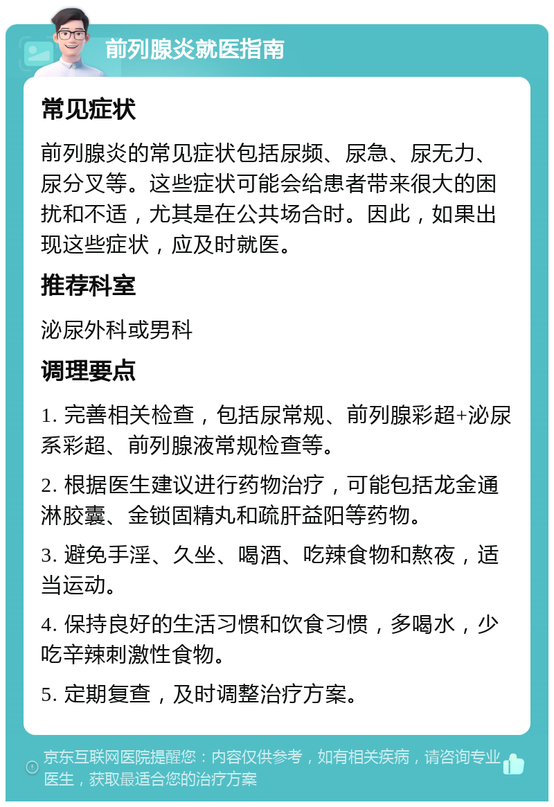 前列腺炎就医指南 常见症状 前列腺炎的常见症状包括尿频、尿急、尿无力、尿分叉等。这些症状可能会给患者带来很大的困扰和不适，尤其是在公共场合时。因此，如果出现这些症状，应及时就医。 推荐科室 泌尿外科或男科 调理要点 1. 完善相关检查，包括尿常规、前列腺彩超+泌尿系彩超、前列腺液常规检查等。 2. 根据医生建议进行药物治疗，可能包括龙金通淋胶囊、金锁固精丸和疏肝益阳等药物。 3. 避免手淫、久坐、喝酒、吃辣食物和熬夜，适当运动。 4. 保持良好的生活习惯和饮食习惯，多喝水，少吃辛辣刺激性食物。 5. 定期复查，及时调整治疗方案。