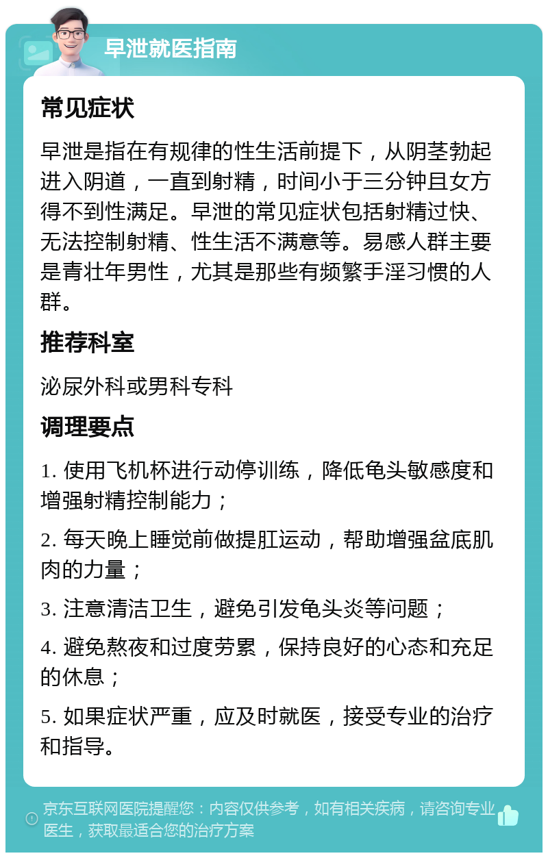 早泄就医指南 常见症状 早泄是指在有规律的性生活前提下，从阴茎勃起进入阴道，一直到射精，时间小于三分钟且女方得不到性满足。早泄的常见症状包括射精过快、无法控制射精、性生活不满意等。易感人群主要是青壮年男性，尤其是那些有频繁手淫习惯的人群。 推荐科室 泌尿外科或男科专科 调理要点 1. 使用飞机杯进行动停训练，降低龟头敏感度和增强射精控制能力； 2. 每天晚上睡觉前做提肛运动，帮助增强盆底肌肉的力量； 3. 注意清洁卫生，避免引发龟头炎等问题； 4. 避免熬夜和过度劳累，保持良好的心态和充足的休息； 5. 如果症状严重，应及时就医，接受专业的治疗和指导。