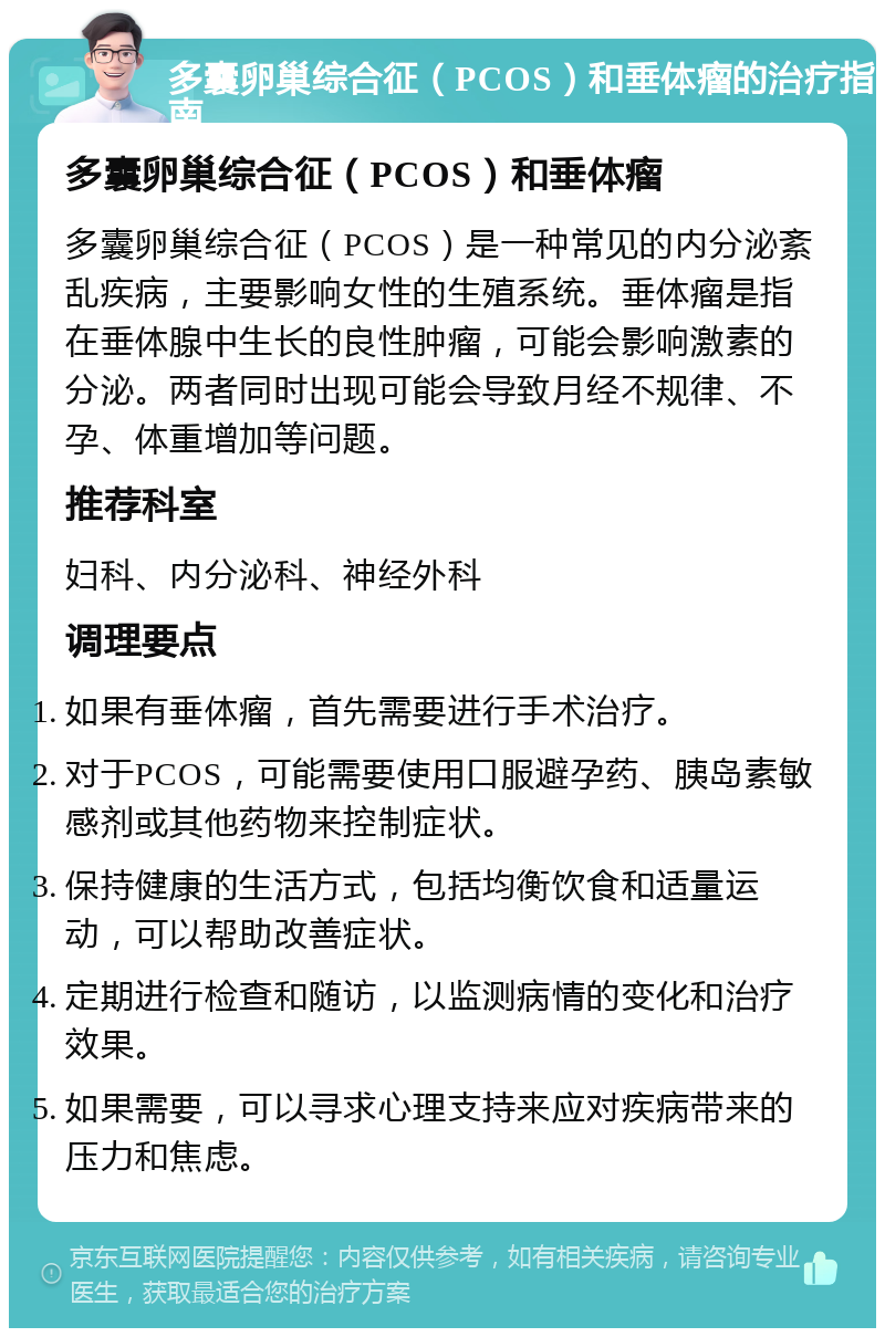 多囊卵巢综合征（PCOS）和垂体瘤的治疗指南 多囊卵巢综合征（PCOS）和垂体瘤 多囊卵巢综合征（PCOS）是一种常见的内分泌紊乱疾病，主要影响女性的生殖系统。垂体瘤是指在垂体腺中生长的良性肿瘤，可能会影响激素的分泌。两者同时出现可能会导致月经不规律、不孕、体重增加等问题。 推荐科室 妇科、内分泌科、神经外科 调理要点 如果有垂体瘤，首先需要进行手术治疗。 对于PCOS，可能需要使用口服避孕药、胰岛素敏感剂或其他药物来控制症状。 保持健康的生活方式，包括均衡饮食和适量运动，可以帮助改善症状。 定期进行检查和随访，以监测病情的变化和治疗效果。 如果需要，可以寻求心理支持来应对疾病带来的压力和焦虑。