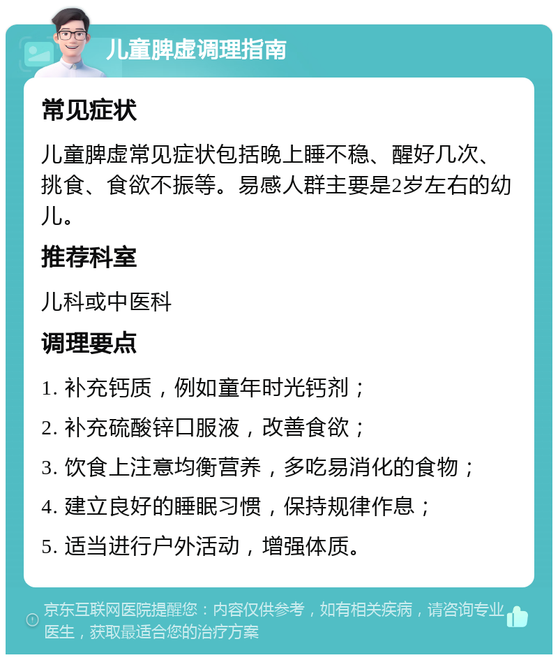 儿童脾虚调理指南 常见症状 儿童脾虚常见症状包括晚上睡不稳、醒好几次、挑食、食欲不振等。易感人群主要是2岁左右的幼儿。 推荐科室 儿科或中医科 调理要点 1. 补充钙质，例如童年时光钙剂； 2. 补充硫酸锌口服液，改善食欲； 3. 饮食上注意均衡营养，多吃易消化的食物； 4. 建立良好的睡眠习惯，保持规律作息； 5. 适当进行户外活动，增强体质。