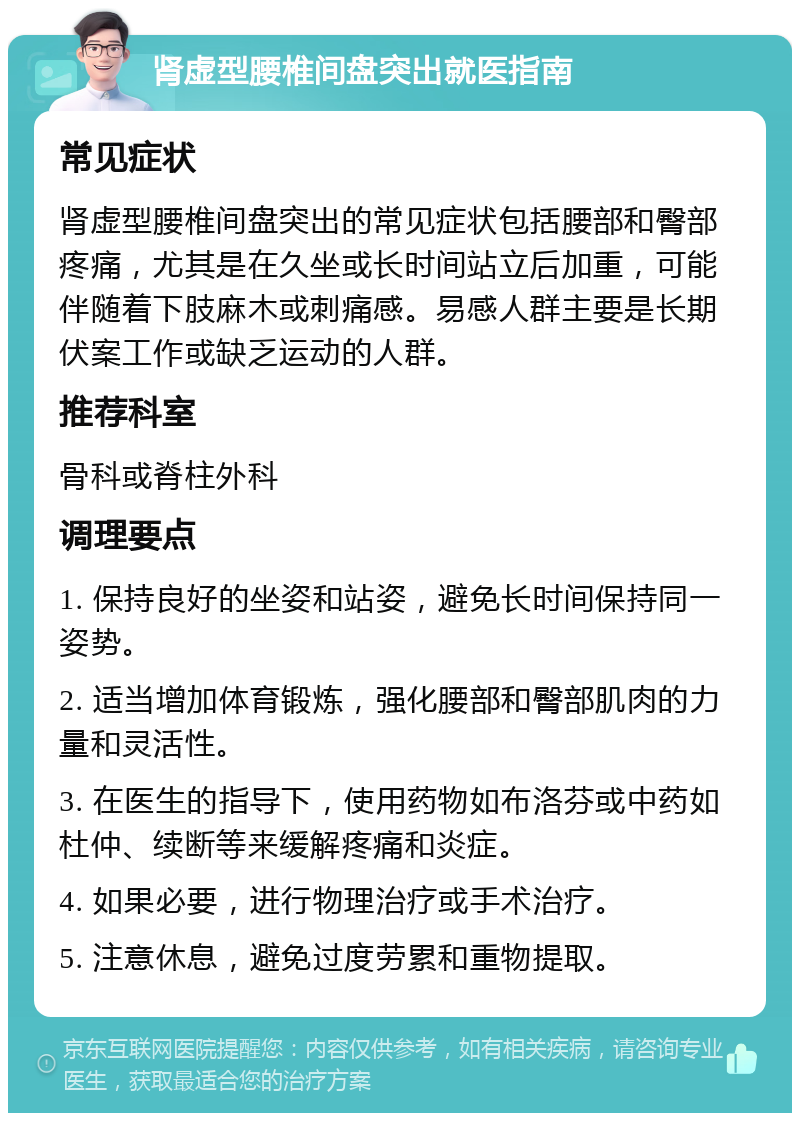 肾虚型腰椎间盘突出就医指南 常见症状 肾虚型腰椎间盘突出的常见症状包括腰部和臀部疼痛，尤其是在久坐或长时间站立后加重，可能伴随着下肢麻木或刺痛感。易感人群主要是长期伏案工作或缺乏运动的人群。 推荐科室 骨科或脊柱外科 调理要点 1. 保持良好的坐姿和站姿，避免长时间保持同一姿势。 2. 适当增加体育锻炼，强化腰部和臀部肌肉的力量和灵活性。 3. 在医生的指导下，使用药物如布洛芬或中药如杜仲、续断等来缓解疼痛和炎症。 4. 如果必要，进行物理治疗或手术治疗。 5. 注意休息，避免过度劳累和重物提取。