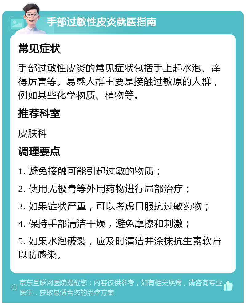 手部过敏性皮炎就医指南 常见症状 手部过敏性皮炎的常见症状包括手上起水泡、痒得厉害等。易感人群主要是接触过敏原的人群，例如某些化学物质、植物等。 推荐科室 皮肤科 调理要点 1. 避免接触可能引起过敏的物质； 2. 使用无极膏等外用药物进行局部治疗； 3. 如果症状严重，可以考虑口服抗过敏药物； 4. 保持手部清洁干燥，避免摩擦和刺激； 5. 如果水泡破裂，应及时清洁并涂抹抗生素软膏以防感染。