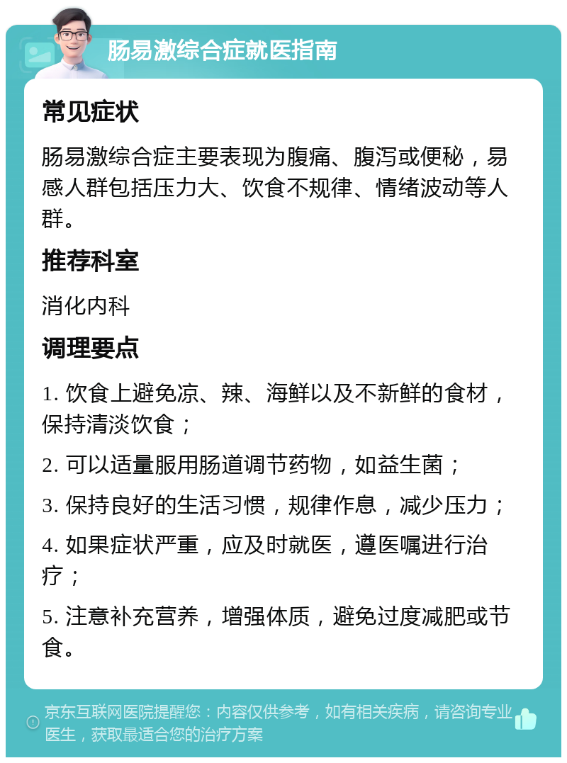 肠易激综合症就医指南 常见症状 肠易激综合症主要表现为腹痛、腹泻或便秘，易感人群包括压力大、饮食不规律、情绪波动等人群。 推荐科室 消化内科 调理要点 1. 饮食上避免凉、辣、海鲜以及不新鲜的食材，保持清淡饮食； 2. 可以适量服用肠道调节药物，如益生菌； 3. 保持良好的生活习惯，规律作息，减少压力； 4. 如果症状严重，应及时就医，遵医嘱进行治疗； 5. 注意补充营养，增强体质，避免过度减肥或节食。