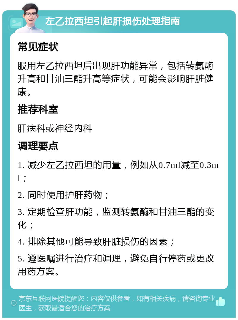 左乙拉西坦引起肝损伤处理指南 常见症状 服用左乙拉西坦后出现肝功能异常，包括转氨酶升高和甘油三酯升高等症状，可能会影响肝脏健康。 推荐科室 肝病科或神经内科 调理要点 1. 减少左乙拉西坦的用量，例如从0.7ml减至0.3ml； 2. 同时使用护肝药物； 3. 定期检查肝功能，监测转氨酶和甘油三酯的变化； 4. 排除其他可能导致肝脏损伤的因素； 5. 遵医嘱进行治疗和调理，避免自行停药或更改用药方案。