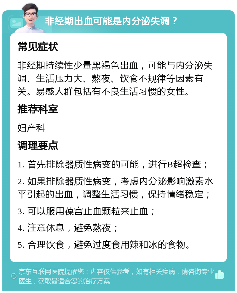 非经期出血可能是内分泌失调？ 常见症状 非经期持续性少量黑褐色出血，可能与内分泌失调、生活压力大、熬夜、饮食不规律等因素有关。易感人群包括有不良生活习惯的女性。 推荐科室 妇产科 调理要点 1. 首先排除器质性病变的可能，进行B超检查； 2. 如果排除器质性病变，考虑内分泌影响激素水平引起的出血，调整生活习惯，保持情绪稳定； 3. 可以服用葆宫止血颗粒来止血； 4. 注意休息，避免熬夜； 5. 合理饮食，避免过度食用辣和冰的食物。