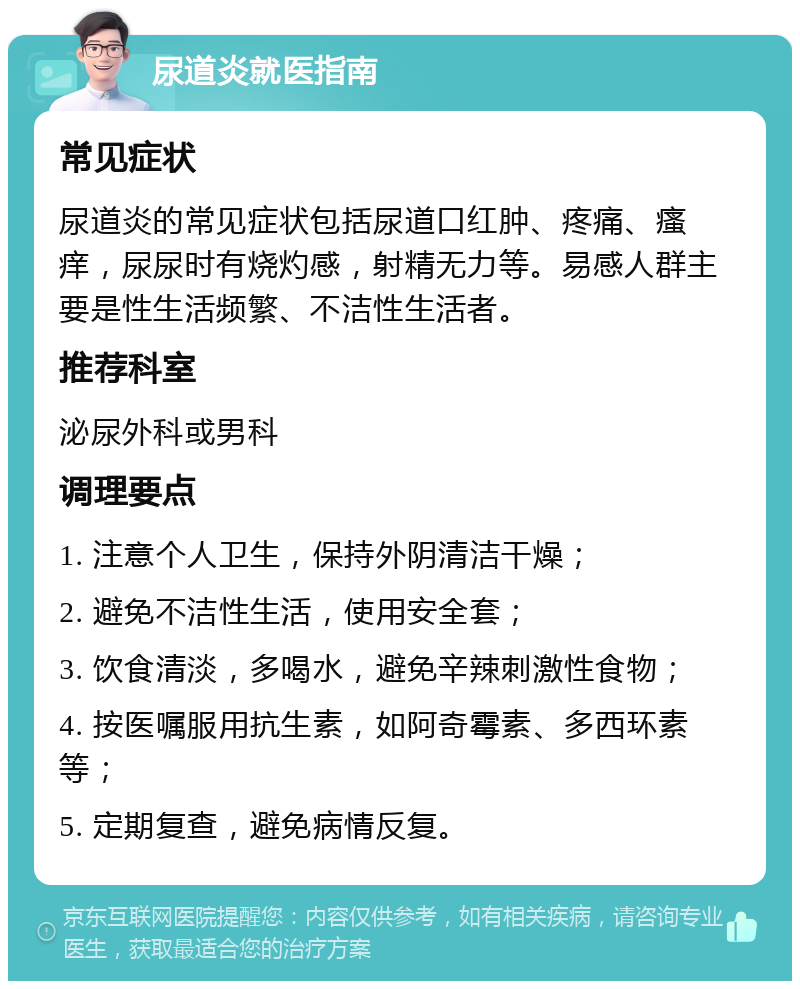 尿道炎就医指南 常见症状 尿道炎的常见症状包括尿道口红肿、疼痛、瘙痒，尿尿时有烧灼感，射精无力等。易感人群主要是性生活频繁、不洁性生活者。 推荐科室 泌尿外科或男科 调理要点 1. 注意个人卫生，保持外阴清洁干燥； 2. 避免不洁性生活，使用安全套； 3. 饮食清淡，多喝水，避免辛辣刺激性食物； 4. 按医嘱服用抗生素，如阿奇霉素、多西环素等； 5. 定期复查，避免病情反复。