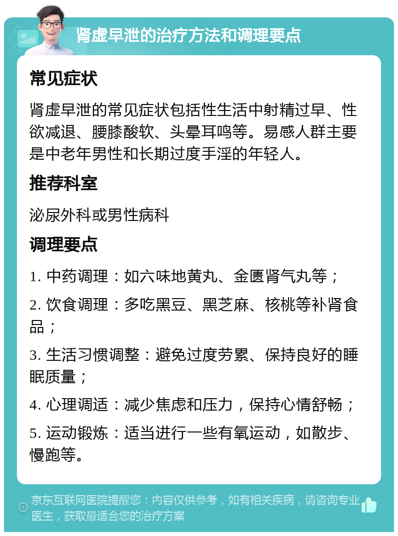 肾虚早泄的治疗方法和调理要点 常见症状 肾虚早泄的常见症状包括性生活中射精过早、性欲减退、腰膝酸软、头晕耳鸣等。易感人群主要是中老年男性和长期过度手淫的年轻人。 推荐科室 泌尿外科或男性病科 调理要点 1. 中药调理：如六味地黄丸、金匮肾气丸等； 2. 饮食调理：多吃黑豆、黑芝麻、核桃等补肾食品； 3. 生活习惯调整：避免过度劳累、保持良好的睡眠质量； 4. 心理调适：减少焦虑和压力，保持心情舒畅； 5. 运动锻炼：适当进行一些有氧运动，如散步、慢跑等。