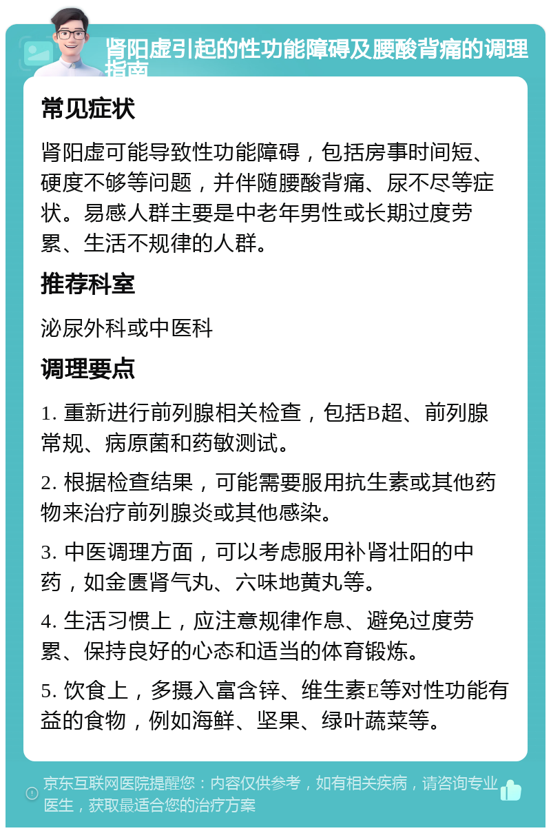 肾阳虚引起的性功能障碍及腰酸背痛的调理指南 常见症状 肾阳虚可能导致性功能障碍，包括房事时间短、硬度不够等问题，并伴随腰酸背痛、尿不尽等症状。易感人群主要是中老年男性或长期过度劳累、生活不规律的人群。 推荐科室 泌尿外科或中医科 调理要点 1. 重新进行前列腺相关检查，包括B超、前列腺常规、病原菌和药敏测试。 2. 根据检查结果，可能需要服用抗生素或其他药物来治疗前列腺炎或其他感染。 3. 中医调理方面，可以考虑服用补肾壮阳的中药，如金匮肾气丸、六味地黄丸等。 4. 生活习惯上，应注意规律作息、避免过度劳累、保持良好的心态和适当的体育锻炼。 5. 饮食上，多摄入富含锌、维生素E等对性功能有益的食物，例如海鲜、坚果、绿叶蔬菜等。