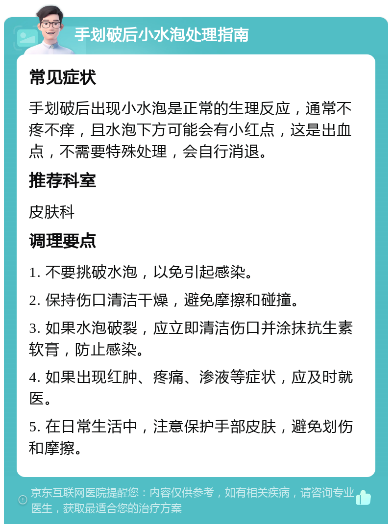 手划破后小水泡处理指南 常见症状 手划破后出现小水泡是正常的生理反应，通常不疼不痒，且水泡下方可能会有小红点，这是出血点，不需要特殊处理，会自行消退。 推荐科室 皮肤科 调理要点 1. 不要挑破水泡，以免引起感染。 2. 保持伤口清洁干燥，避免摩擦和碰撞。 3. 如果水泡破裂，应立即清洁伤口并涂抹抗生素软膏，防止感染。 4. 如果出现红肿、疼痛、渗液等症状，应及时就医。 5. 在日常生活中，注意保护手部皮肤，避免划伤和摩擦。