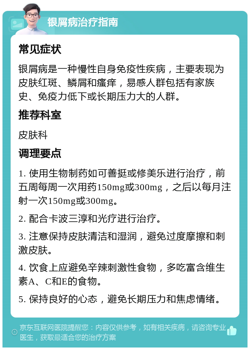 银屑病治疗指南 常见症状 银屑病是一种慢性自身免疫性疾病，主要表现为皮肤红斑、鳞屑和瘙痒，易感人群包括有家族史、免疫力低下或长期压力大的人群。 推荐科室 皮肤科 调理要点 1. 使用生物制药如可善挺或修美乐进行治疗，前五周每周一次用药150mg或300mg，之后以每月注射一次150mg或300mg。 2. 配合卡波三淳和光疗进行治疗。 3. 注意保持皮肤清洁和湿润，避免过度摩擦和刺激皮肤。 4. 饮食上应避免辛辣刺激性食物，多吃富含维生素A、C和E的食物。 5. 保持良好的心态，避免长期压力和焦虑情绪。