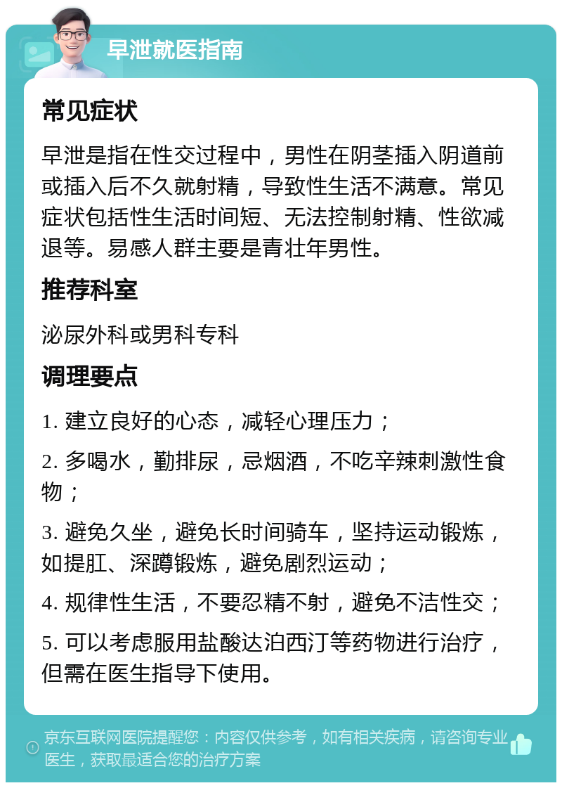 早泄就医指南 常见症状 早泄是指在性交过程中，男性在阴茎插入阴道前或插入后不久就射精，导致性生活不满意。常见症状包括性生活时间短、无法控制射精、性欲减退等。易感人群主要是青壮年男性。 推荐科室 泌尿外科或男科专科 调理要点 1. 建立良好的心态，减轻心理压力； 2. 多喝水，勤排尿，忌烟酒，不吃辛辣刺激性食物； 3. 避免久坐，避免长时间骑车，坚持运动锻炼，如提肛、深蹲锻炼，避免剧烈运动； 4. 规律性生活，不要忍精不射，避免不洁性交； 5. 可以考虑服用盐酸达泊西汀等药物进行治疗，但需在医生指导下使用。