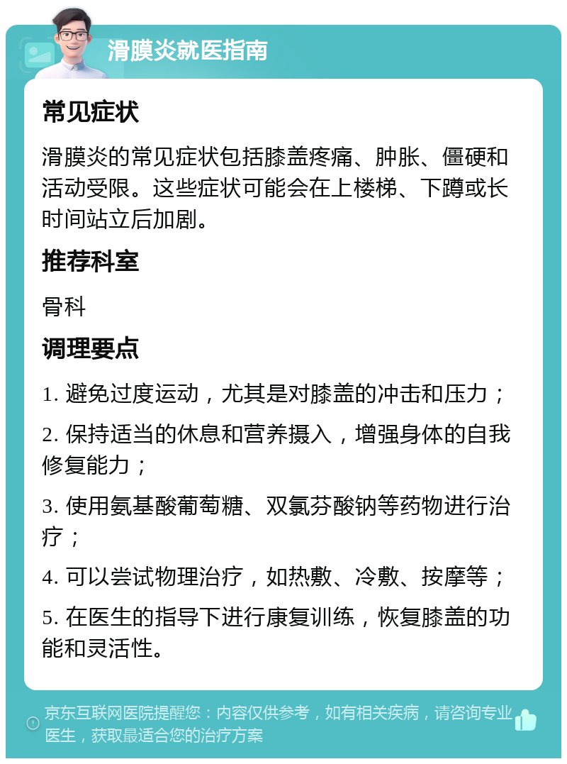 滑膜炎就医指南 常见症状 滑膜炎的常见症状包括膝盖疼痛、肿胀、僵硬和活动受限。这些症状可能会在上楼梯、下蹲或长时间站立后加剧。 推荐科室 骨科 调理要点 1. 避免过度运动，尤其是对膝盖的冲击和压力； 2. 保持适当的休息和营养摄入，增强身体的自我修复能力； 3. 使用氨基酸葡萄糖、双氯芬酸钠等药物进行治疗； 4. 可以尝试物理治疗，如热敷、冷敷、按摩等； 5. 在医生的指导下进行康复训练，恢复膝盖的功能和灵活性。