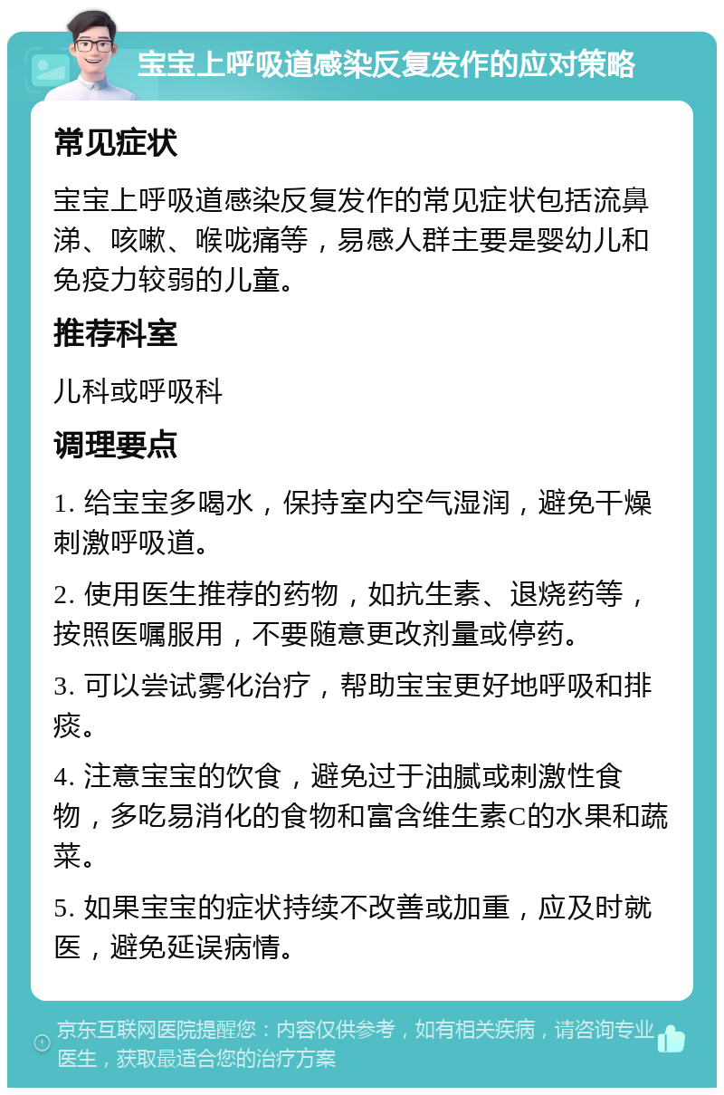 宝宝上呼吸道感染反复发作的应对策略 常见症状 宝宝上呼吸道感染反复发作的常见症状包括流鼻涕、咳嗽、喉咙痛等，易感人群主要是婴幼儿和免疫力较弱的儿童。 推荐科室 儿科或呼吸科 调理要点 1. 给宝宝多喝水，保持室内空气湿润，避免干燥刺激呼吸道。 2. 使用医生推荐的药物，如抗生素、退烧药等，按照医嘱服用，不要随意更改剂量或停药。 3. 可以尝试雾化治疗，帮助宝宝更好地呼吸和排痰。 4. 注意宝宝的饮食，避免过于油腻或刺激性食物，多吃易消化的食物和富含维生素C的水果和蔬菜。 5. 如果宝宝的症状持续不改善或加重，应及时就医，避免延误病情。