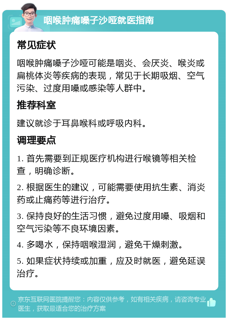 咽喉肿痛嗓子沙哑就医指南 常见症状 咽喉肿痛嗓子沙哑可能是咽炎、会厌炎、喉炎或扁桃体炎等疾病的表现，常见于长期吸烟、空气污染、过度用嗓或感染等人群中。 推荐科室 建议就诊于耳鼻喉科或呼吸内科。 调理要点 1. 首先需要到正规医疗机构进行喉镜等相关检查，明确诊断。 2. 根据医生的建议，可能需要使用抗生素、消炎药或止痛药等进行治疗。 3. 保持良好的生活习惯，避免过度用嗓、吸烟和空气污染等不良环境因素。 4. 多喝水，保持咽喉湿润，避免干燥刺激。 5. 如果症状持续或加重，应及时就医，避免延误治疗。