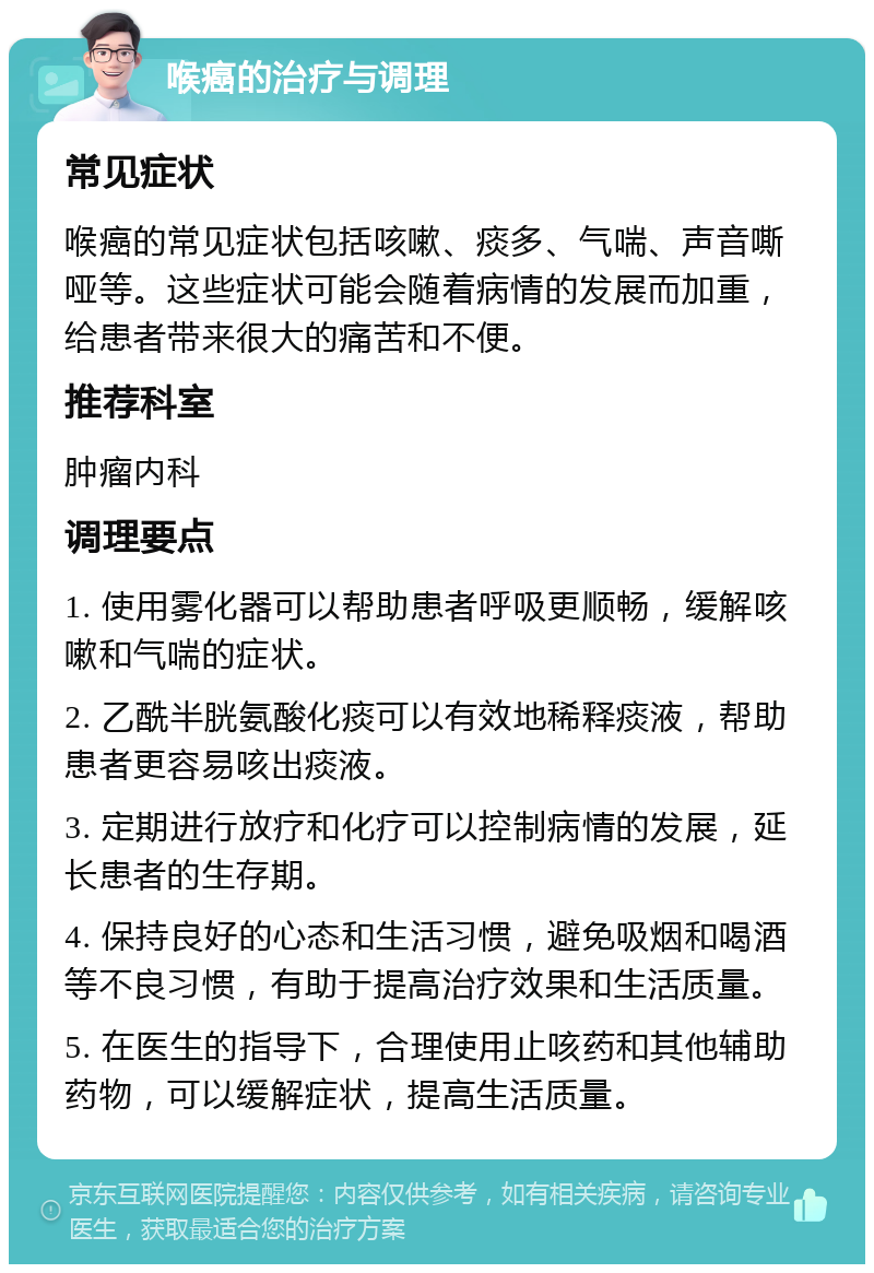 喉癌的治疗与调理 常见症状 喉癌的常见症状包括咳嗽、痰多、气喘、声音嘶哑等。这些症状可能会随着病情的发展而加重，给患者带来很大的痛苦和不便。 推荐科室 肿瘤内科 调理要点 1. 使用雾化器可以帮助患者呼吸更顺畅，缓解咳嗽和气喘的症状。 2. 乙酰半胱氨酸化痰可以有效地稀释痰液，帮助患者更容易咳出痰液。 3. 定期进行放疗和化疗可以控制病情的发展，延长患者的生存期。 4. 保持良好的心态和生活习惯，避免吸烟和喝酒等不良习惯，有助于提高治疗效果和生活质量。 5. 在医生的指导下，合理使用止咳药和其他辅助药物，可以缓解症状，提高生活质量。