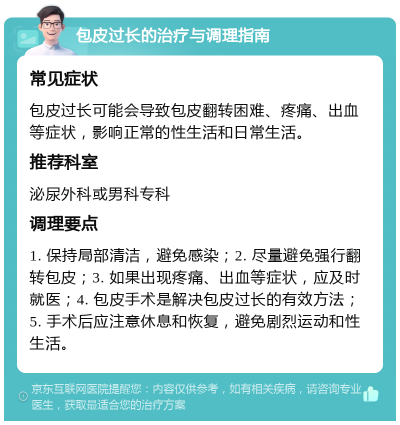 包皮过长的治疗与调理指南 常见症状 包皮过长可能会导致包皮翻转困难、疼痛、出血等症状，影响正常的性生活和日常生活。 推荐科室 泌尿外科或男科专科 调理要点 1. 保持局部清洁，避免感染；2. 尽量避免强行翻转包皮；3. 如果出现疼痛、出血等症状，应及时就医；4. 包皮手术是解决包皮过长的有效方法；5. 手术后应注意休息和恢复，避免剧烈运动和性生活。