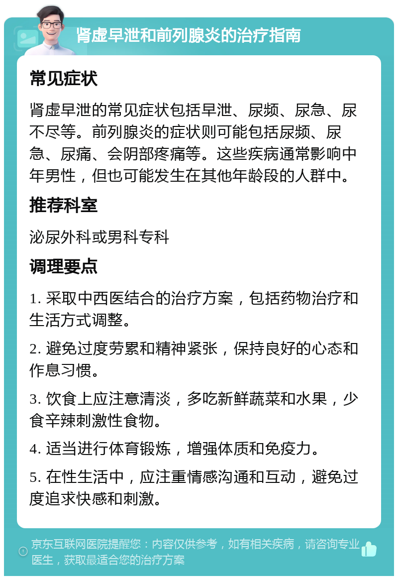 肾虚早泄和前列腺炎的治疗指南 常见症状 肾虚早泄的常见症状包括早泄、尿频、尿急、尿不尽等。前列腺炎的症状则可能包括尿频、尿急、尿痛、会阴部疼痛等。这些疾病通常影响中年男性，但也可能发生在其他年龄段的人群中。 推荐科室 泌尿外科或男科专科 调理要点 1. 采取中西医结合的治疗方案，包括药物治疗和生活方式调整。 2. 避免过度劳累和精神紧张，保持良好的心态和作息习惯。 3. 饮食上应注意清淡，多吃新鲜蔬菜和水果，少食辛辣刺激性食物。 4. 适当进行体育锻炼，增强体质和免疫力。 5. 在性生活中，应注重情感沟通和互动，避免过度追求快感和刺激。