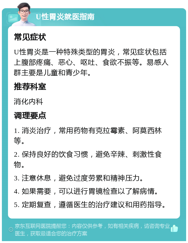 U性胃炎就医指南 常见症状 U性胃炎是一种特殊类型的胃炎，常见症状包括上腹部疼痛、恶心、呕吐、食欲不振等。易感人群主要是儿童和青少年。 推荐科室 消化内科 调理要点 1. 消炎治疗，常用药物有克拉霉素、阿莫西林等。 2. 保持良好的饮食习惯，避免辛辣、刺激性食物。 3. 注意休息，避免过度劳累和精神压力。 4. 如果需要，可以进行胃镜检查以了解病情。 5. 定期复查，遵循医生的治疗建议和用药指导。