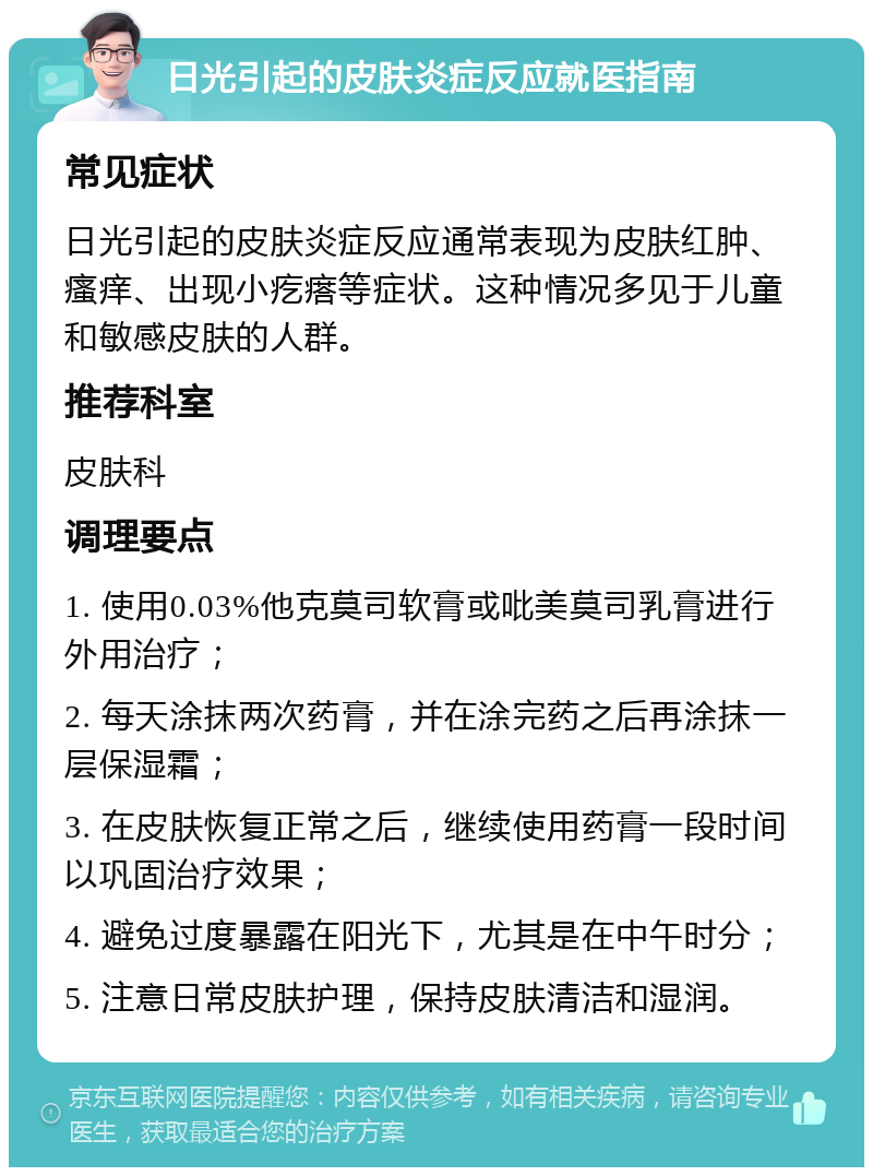 日光引起的皮肤炎症反应就医指南 常见症状 日光引起的皮肤炎症反应通常表现为皮肤红肿、瘙痒、出现小疙瘩等症状。这种情况多见于儿童和敏感皮肤的人群。 推荐科室 皮肤科 调理要点 1. 使用0.03%他克莫司软膏或吡美莫司乳膏进行外用治疗； 2. 每天涂抹两次药膏，并在涂完药之后再涂抹一层保湿霜； 3. 在皮肤恢复正常之后，继续使用药膏一段时间以巩固治疗效果； 4. 避免过度暴露在阳光下，尤其是在中午时分； 5. 注意日常皮肤护理，保持皮肤清洁和湿润。