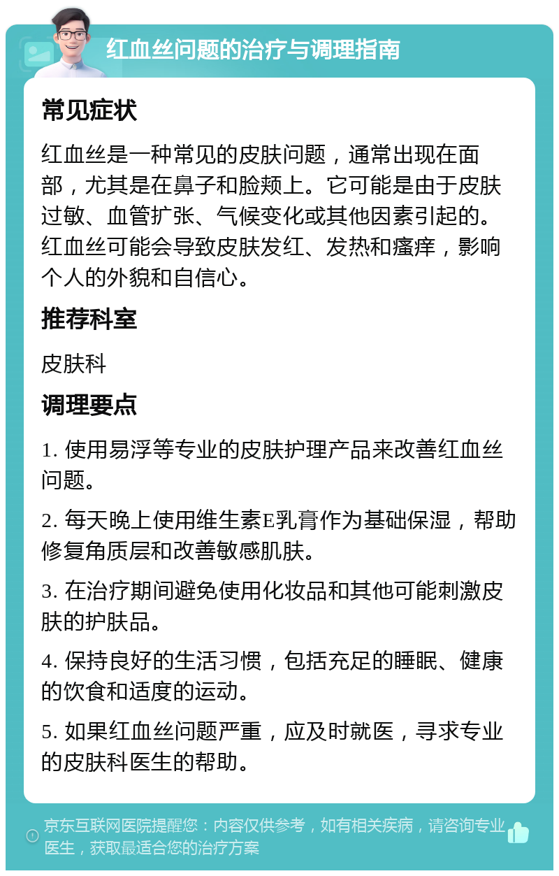 红血丝问题的治疗与调理指南 常见症状 红血丝是一种常见的皮肤问题，通常出现在面部，尤其是在鼻子和脸颊上。它可能是由于皮肤过敏、血管扩张、气候变化或其他因素引起的。红血丝可能会导致皮肤发红、发热和瘙痒，影响个人的外貌和自信心。 推荐科室 皮肤科 调理要点 1. 使用易浮等专业的皮肤护理产品来改善红血丝问题。 2. 每天晚上使用维生素E乳膏作为基础保湿，帮助修复角质层和改善敏感肌肤。 3. 在治疗期间避免使用化妆品和其他可能刺激皮肤的护肤品。 4. 保持良好的生活习惯，包括充足的睡眠、健康的饮食和适度的运动。 5. 如果红血丝问题严重，应及时就医，寻求专业的皮肤科医生的帮助。