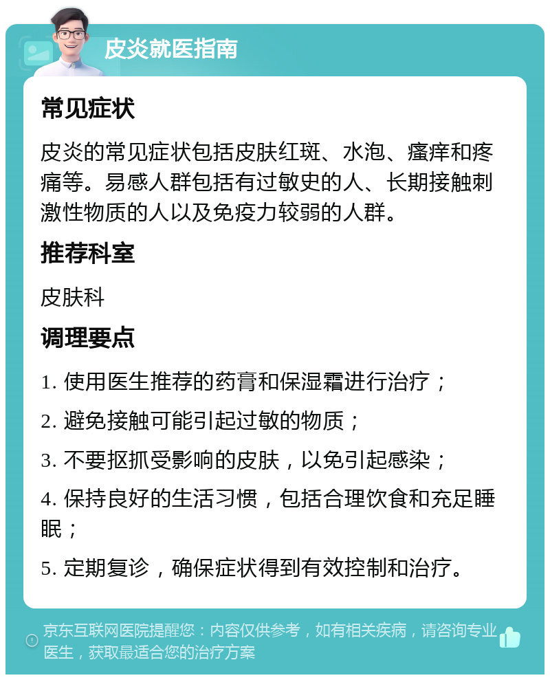 皮炎就医指南 常见症状 皮炎的常见症状包括皮肤红斑、水泡、瘙痒和疼痛等。易感人群包括有过敏史的人、长期接触刺激性物质的人以及免疫力较弱的人群。 推荐科室 皮肤科 调理要点 1. 使用医生推荐的药膏和保湿霜进行治疗； 2. 避免接触可能引起过敏的物质； 3. 不要抠抓受影响的皮肤，以免引起感染； 4. 保持良好的生活习惯，包括合理饮食和充足睡眠； 5. 定期复诊，确保症状得到有效控制和治疗。