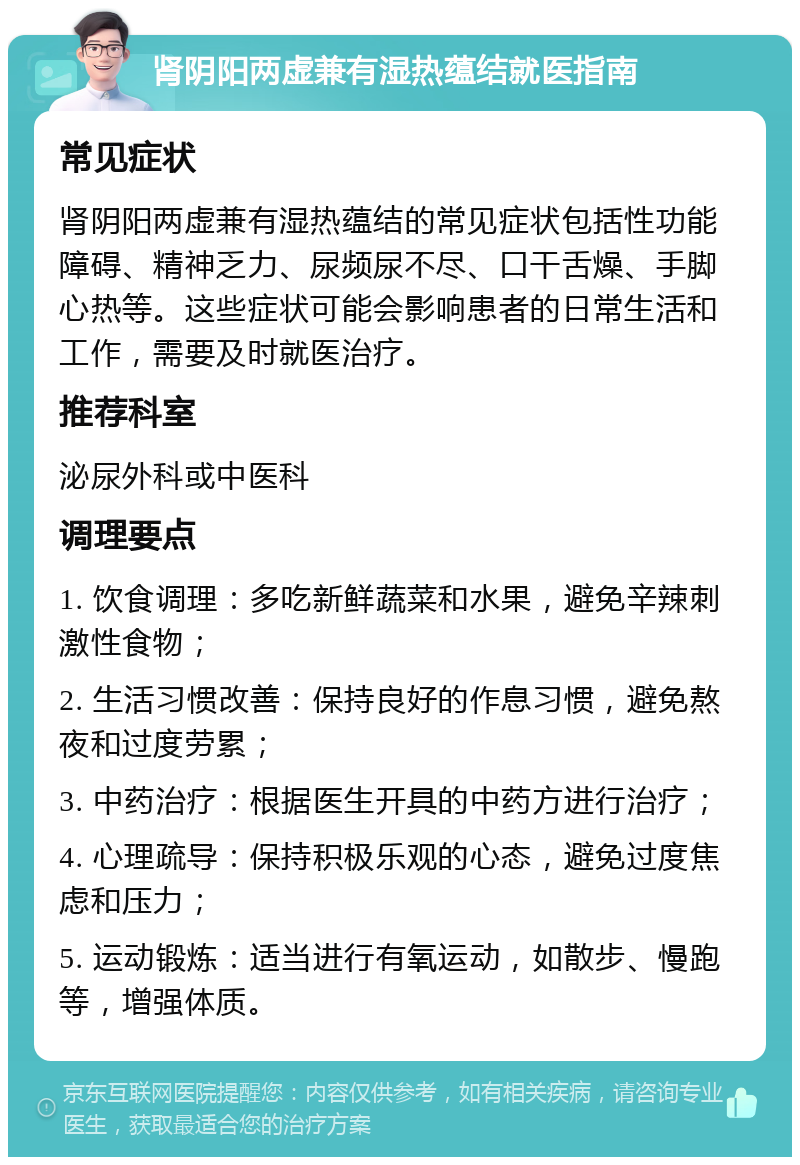 肾阴阳两虚兼有湿热蕴结就医指南 常见症状 肾阴阳两虚兼有湿热蕴结的常见症状包括性功能障碍、精神乏力、尿频尿不尽、口干舌燥、手脚心热等。这些症状可能会影响患者的日常生活和工作，需要及时就医治疗。 推荐科室 泌尿外科或中医科 调理要点 1. 饮食调理：多吃新鲜蔬菜和水果，避免辛辣刺激性食物； 2. 生活习惯改善：保持良好的作息习惯，避免熬夜和过度劳累； 3. 中药治疗：根据医生开具的中药方进行治疗； 4. 心理疏导：保持积极乐观的心态，避免过度焦虑和压力； 5. 运动锻炼：适当进行有氧运动，如散步、慢跑等，增强体质。