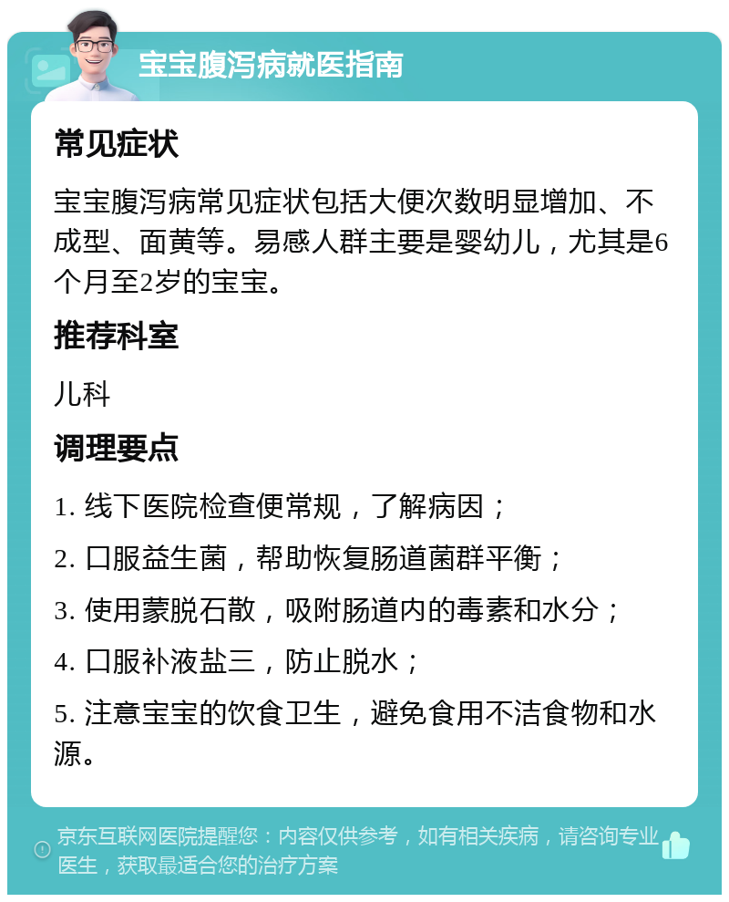 宝宝腹泻病就医指南 常见症状 宝宝腹泻病常见症状包括大便次数明显增加、不成型、面黄等。易感人群主要是婴幼儿，尤其是6个月至2岁的宝宝。 推荐科室 儿科 调理要点 1. 线下医院检查便常规，了解病因； 2. 口服益生菌，帮助恢复肠道菌群平衡； 3. 使用蒙脱石散，吸附肠道内的毒素和水分； 4. 口服补液盐三，防止脱水； 5. 注意宝宝的饮食卫生，避免食用不洁食物和水源。