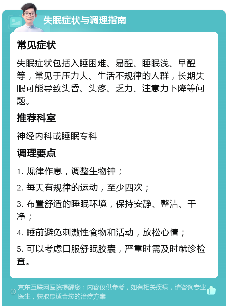 失眠症状与调理指南 常见症状 失眠症状包括入睡困难、易醒、睡眠浅、早醒等，常见于压力大、生活不规律的人群，长期失眠可能导致头昏、头疼、乏力、注意力下降等问题。 推荐科室 神经内科或睡眠专科 调理要点 1. 规律作息，调整生物钟； 2. 每天有规律的运动，至少四次； 3. 布置舒适的睡眠环境，保持安静、整洁、干净； 4. 睡前避免刺激性食物和活动，放松心情； 5. 可以考虑口服舒眠胶囊，严重时需及时就诊检查。