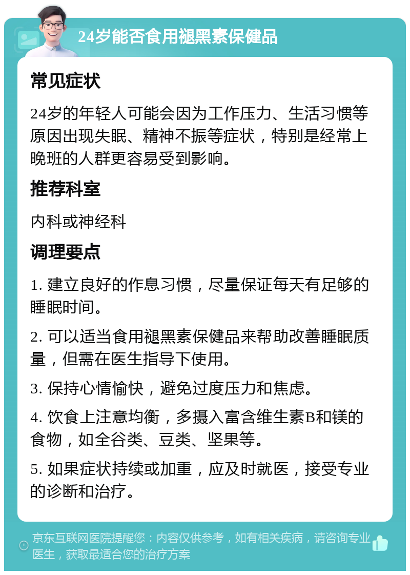 24岁能否食用褪黑素保健品 常见症状 24岁的年轻人可能会因为工作压力、生活习惯等原因出现失眠、精神不振等症状，特别是经常上晚班的人群更容易受到影响。 推荐科室 内科或神经科 调理要点 1. 建立良好的作息习惯，尽量保证每天有足够的睡眠时间。 2. 可以适当食用褪黑素保健品来帮助改善睡眠质量，但需在医生指导下使用。 3. 保持心情愉快，避免过度压力和焦虑。 4. 饮食上注意均衡，多摄入富含维生素B和镁的食物，如全谷类、豆类、坚果等。 5. 如果症状持续或加重，应及时就医，接受专业的诊断和治疗。