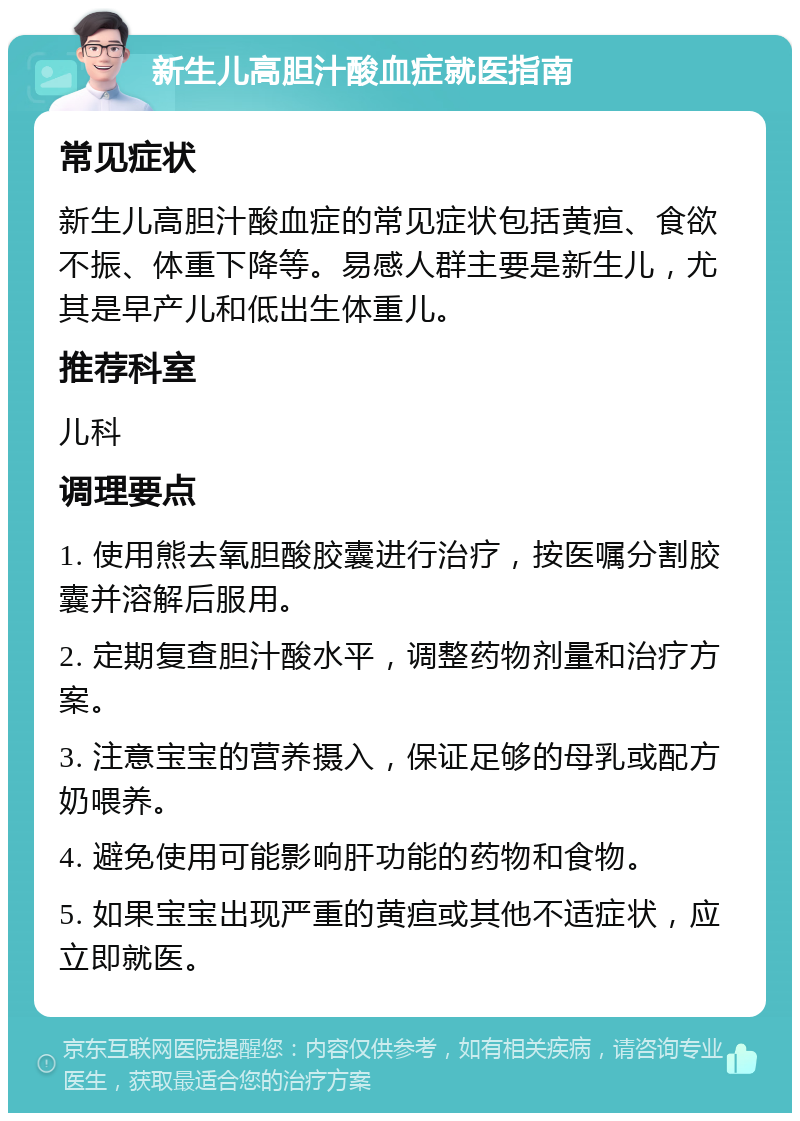 新生儿高胆汁酸血症就医指南 常见症状 新生儿高胆汁酸血症的常见症状包括黄疸、食欲不振、体重下降等。易感人群主要是新生儿，尤其是早产儿和低出生体重儿。 推荐科室 儿科 调理要点 1. 使用熊去氧胆酸胶囊进行治疗，按医嘱分割胶囊并溶解后服用。 2. 定期复查胆汁酸水平，调整药物剂量和治疗方案。 3. 注意宝宝的营养摄入，保证足够的母乳或配方奶喂养。 4. 避免使用可能影响肝功能的药物和食物。 5. 如果宝宝出现严重的黄疸或其他不适症状，应立即就医。