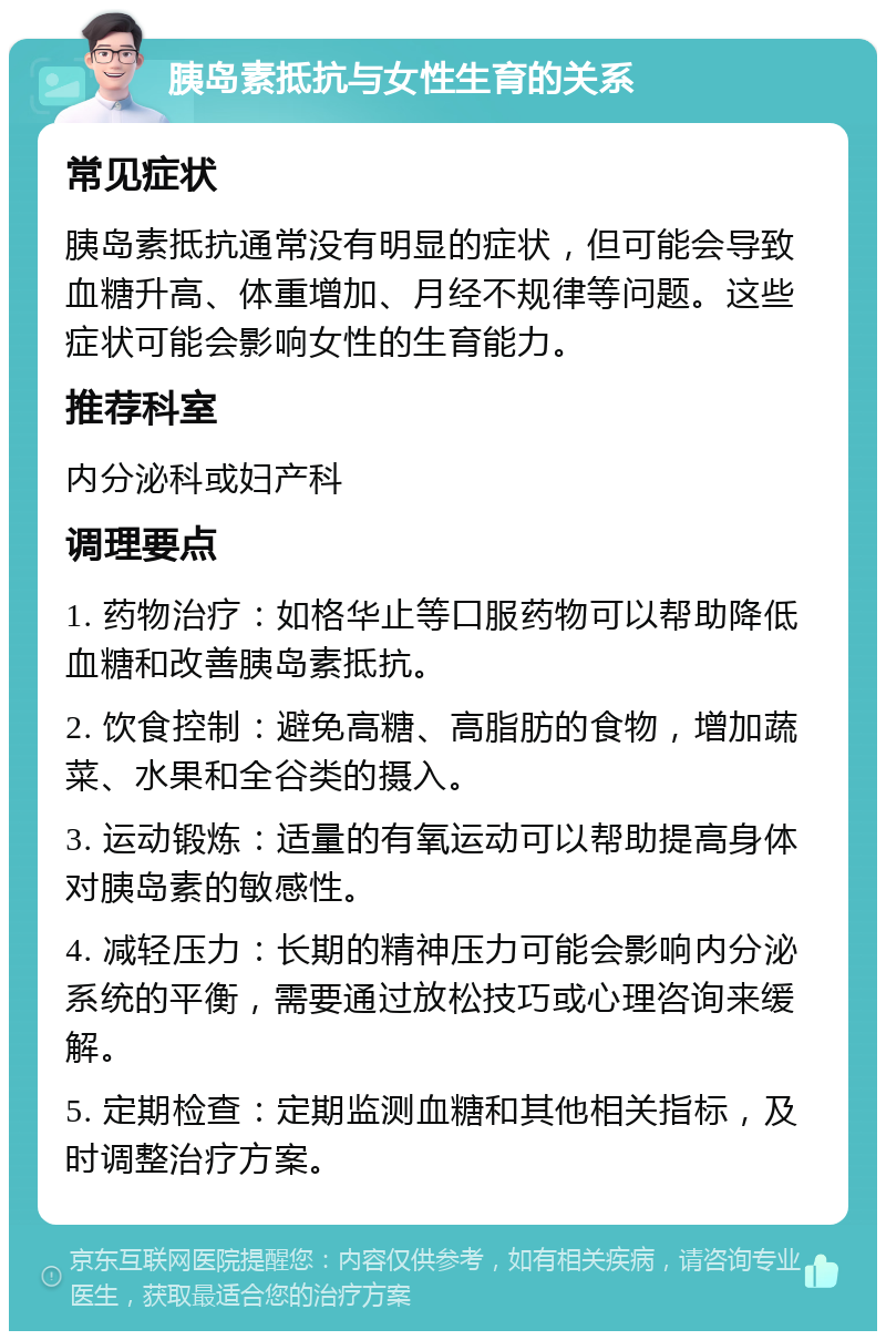 胰岛素抵抗与女性生育的关系 常见症状 胰岛素抵抗通常没有明显的症状，但可能会导致血糖升高、体重增加、月经不规律等问题。这些症状可能会影响女性的生育能力。 推荐科室 内分泌科或妇产科 调理要点 1. 药物治疗：如格华止等口服药物可以帮助降低血糖和改善胰岛素抵抗。 2. 饮食控制：避免高糖、高脂肪的食物，增加蔬菜、水果和全谷类的摄入。 3. 运动锻炼：适量的有氧运动可以帮助提高身体对胰岛素的敏感性。 4. 减轻压力：长期的精神压力可能会影响内分泌系统的平衡，需要通过放松技巧或心理咨询来缓解。 5. 定期检查：定期监测血糖和其他相关指标，及时调整治疗方案。