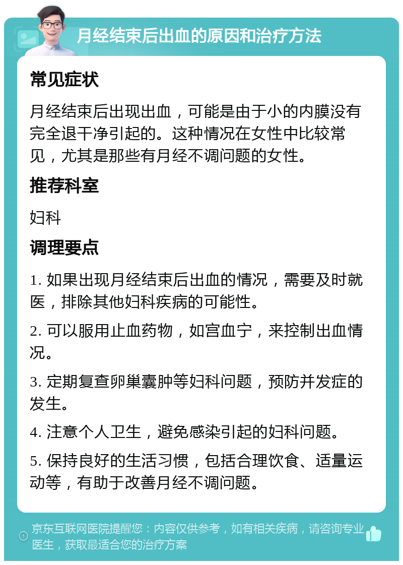 月经结束后出血的原因和治疗方法 常见症状 月经结束后出现出血，可能是由于小的内膜没有完全退干净引起的。这种情况在女性中比较常见，尤其是那些有月经不调问题的女性。 推荐科室 妇科 调理要点 1. 如果出现月经结束后出血的情况，需要及时就医，排除其他妇科疾病的可能性。 2. 可以服用止血药物，如宫血宁，来控制出血情况。 3. 定期复查卵巢囊肿等妇科问题，预防并发症的发生。 4. 注意个人卫生，避免感染引起的妇科问题。 5. 保持良好的生活习惯，包括合理饮食、适量运动等，有助于改善月经不调问题。