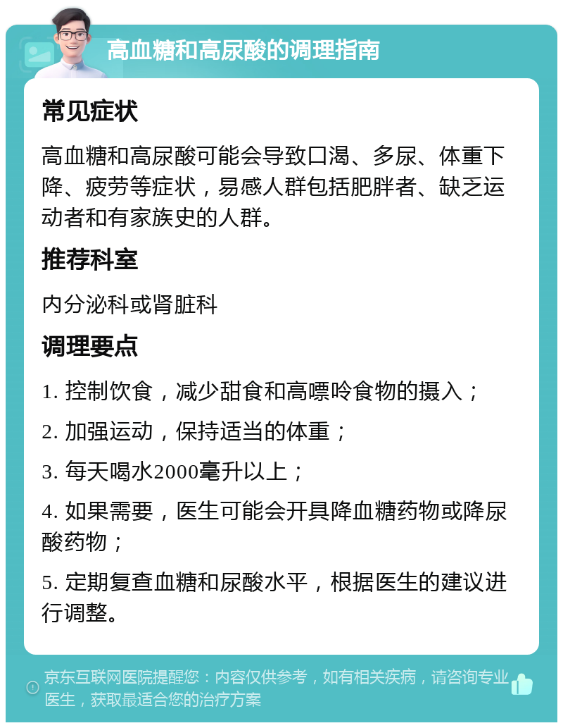 高血糖和高尿酸的调理指南 常见症状 高血糖和高尿酸可能会导致口渴、多尿、体重下降、疲劳等症状，易感人群包括肥胖者、缺乏运动者和有家族史的人群。 推荐科室 内分泌科或肾脏科 调理要点 1. 控制饮食，减少甜食和高嘌呤食物的摄入； 2. 加强运动，保持适当的体重； 3. 每天喝水2000毫升以上； 4. 如果需要，医生可能会开具降血糖药物或降尿酸药物； 5. 定期复查血糖和尿酸水平，根据医生的建议进行调整。