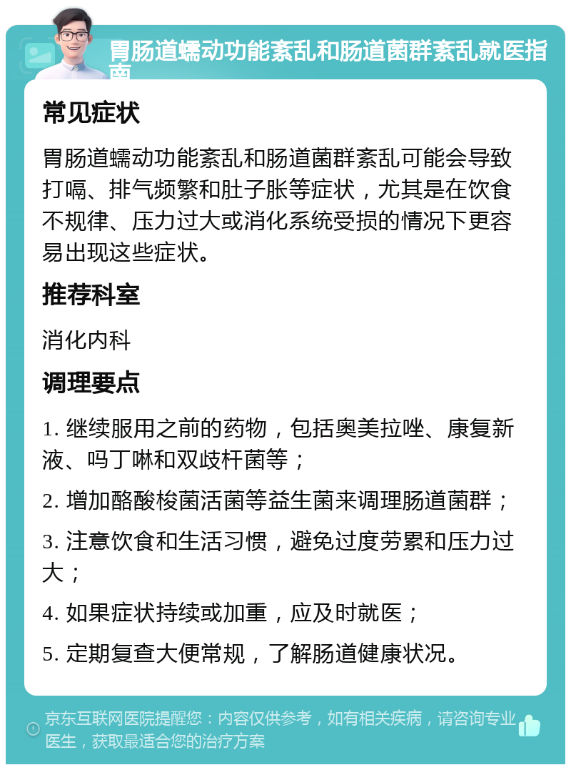 胃肠道蠕动功能紊乱和肠道菌群紊乱就医指南 常见症状 胃肠道蠕动功能紊乱和肠道菌群紊乱可能会导致打嗝、排气频繁和肚子胀等症状，尤其是在饮食不规律、压力过大或消化系统受损的情况下更容易出现这些症状。 推荐科室 消化内科 调理要点 1. 继续服用之前的药物，包括奥美拉唑、康复新液、吗丁啉和双歧杆菌等； 2. 增加酪酸梭菌活菌等益生菌来调理肠道菌群； 3. 注意饮食和生活习惯，避免过度劳累和压力过大； 4. 如果症状持续或加重，应及时就医； 5. 定期复查大便常规，了解肠道健康状况。