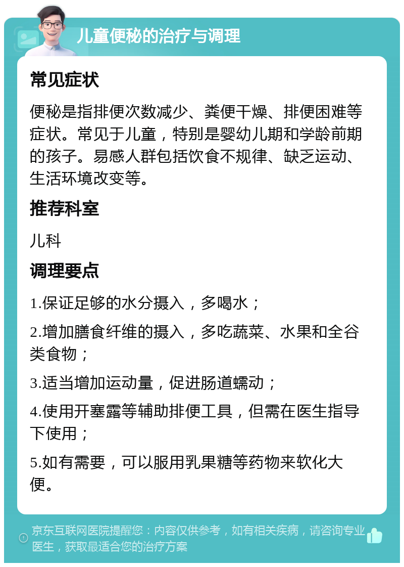 儿童便秘的治疗与调理 常见症状 便秘是指排便次数减少、粪便干燥、排便困难等症状。常见于儿童，特别是婴幼儿期和学龄前期的孩子。易感人群包括饮食不规律、缺乏运动、生活环境改变等。 推荐科室 儿科 调理要点 1.保证足够的水分摄入，多喝水； 2.增加膳食纤维的摄入，多吃蔬菜、水果和全谷类食物； 3.适当增加运动量，促进肠道蠕动； 4.使用开塞露等辅助排便工具，但需在医生指导下使用； 5.如有需要，可以服用乳果糖等药物来软化大便。