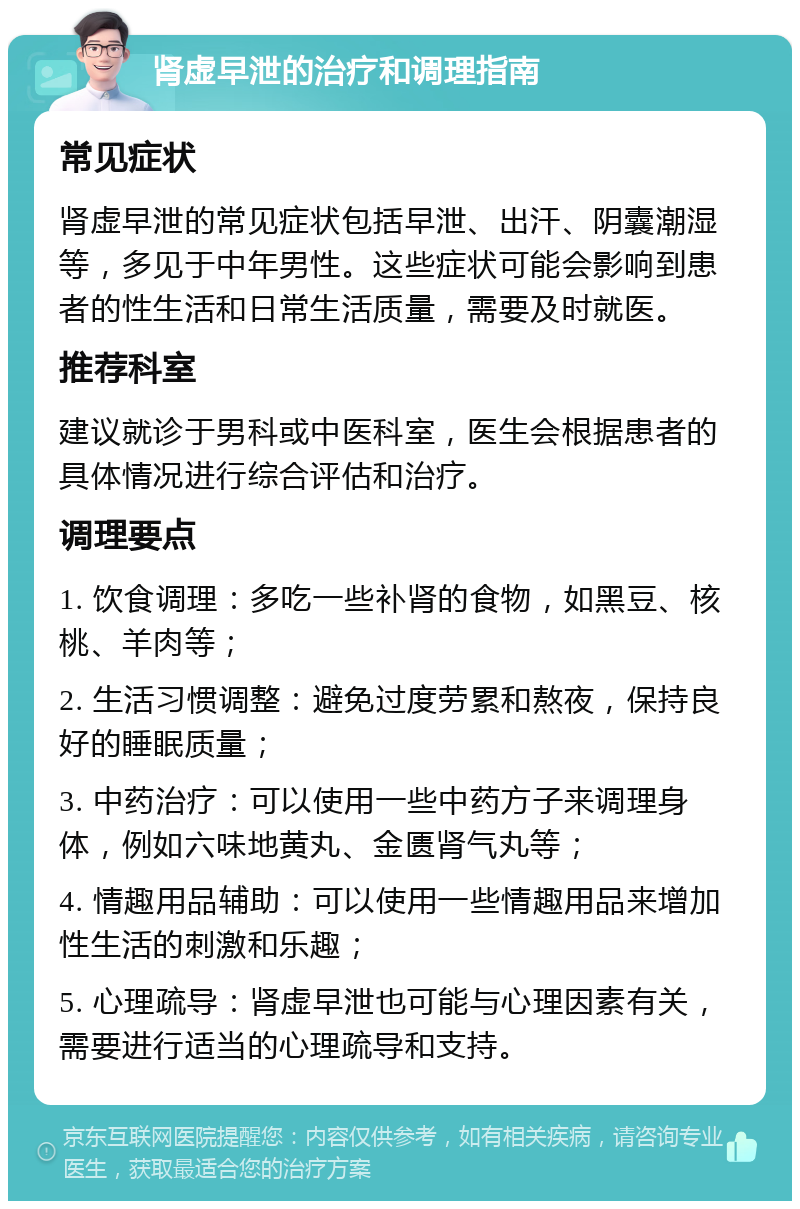 肾虚早泄的治疗和调理指南 常见症状 肾虚早泄的常见症状包括早泄、出汗、阴囊潮湿等，多见于中年男性。这些症状可能会影响到患者的性生活和日常生活质量，需要及时就医。 推荐科室 建议就诊于男科或中医科室，医生会根据患者的具体情况进行综合评估和治疗。 调理要点 1. 饮食调理：多吃一些补肾的食物，如黑豆、核桃、羊肉等； 2. 生活习惯调整：避免过度劳累和熬夜，保持良好的睡眠质量； 3. 中药治疗：可以使用一些中药方子来调理身体，例如六味地黄丸、金匮肾气丸等； 4. 情趣用品辅助：可以使用一些情趣用品来增加性生活的刺激和乐趣； 5. 心理疏导：肾虚早泄也可能与心理因素有关，需要进行适当的心理疏导和支持。