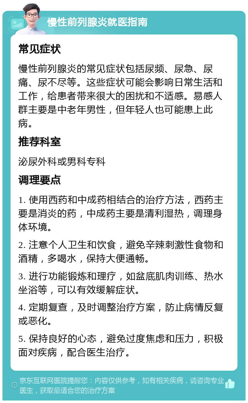 慢性前列腺炎就医指南 常见症状 慢性前列腺炎的常见症状包括尿频、尿急、尿痛、尿不尽等。这些症状可能会影响日常生活和工作，给患者带来很大的困扰和不适感。易感人群主要是中老年男性，但年轻人也可能患上此病。 推荐科室 泌尿外科或男科专科 调理要点 1. 使用西药和中成药相结合的治疗方法，西药主要是消炎的药，中成药主要是清利湿热，调理身体环境。 2. 注意个人卫生和饮食，避免辛辣刺激性食物和酒精，多喝水，保持大便通畅。 3. 进行功能锻炼和理疗，如盆底肌肉训练、热水坐浴等，可以有效缓解症状。 4. 定期复查，及时调整治疗方案，防止病情反复或恶化。 5. 保持良好的心态，避免过度焦虑和压力，积极面对疾病，配合医生治疗。