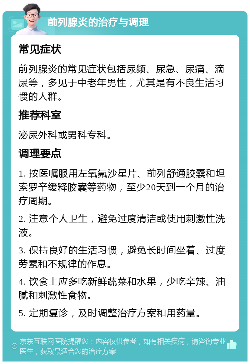 前列腺炎的治疗与调理 常见症状 前列腺炎的常见症状包括尿频、尿急、尿痛、滴尿等，多见于中老年男性，尤其是有不良生活习惯的人群。 推荐科室 泌尿外科或男科专科。 调理要点 1. 按医嘱服用左氧氟沙星片、前列舒通胶囊和坦索罗辛缓释胶囊等药物，至少20天到一个月的治疗周期。 2. 注意个人卫生，避免过度清洁或使用刺激性洗液。 3. 保持良好的生活习惯，避免长时间坐着、过度劳累和不规律的作息。 4. 饮食上应多吃新鲜蔬菜和水果，少吃辛辣、油腻和刺激性食物。 5. 定期复诊，及时调整治疗方案和用药量。