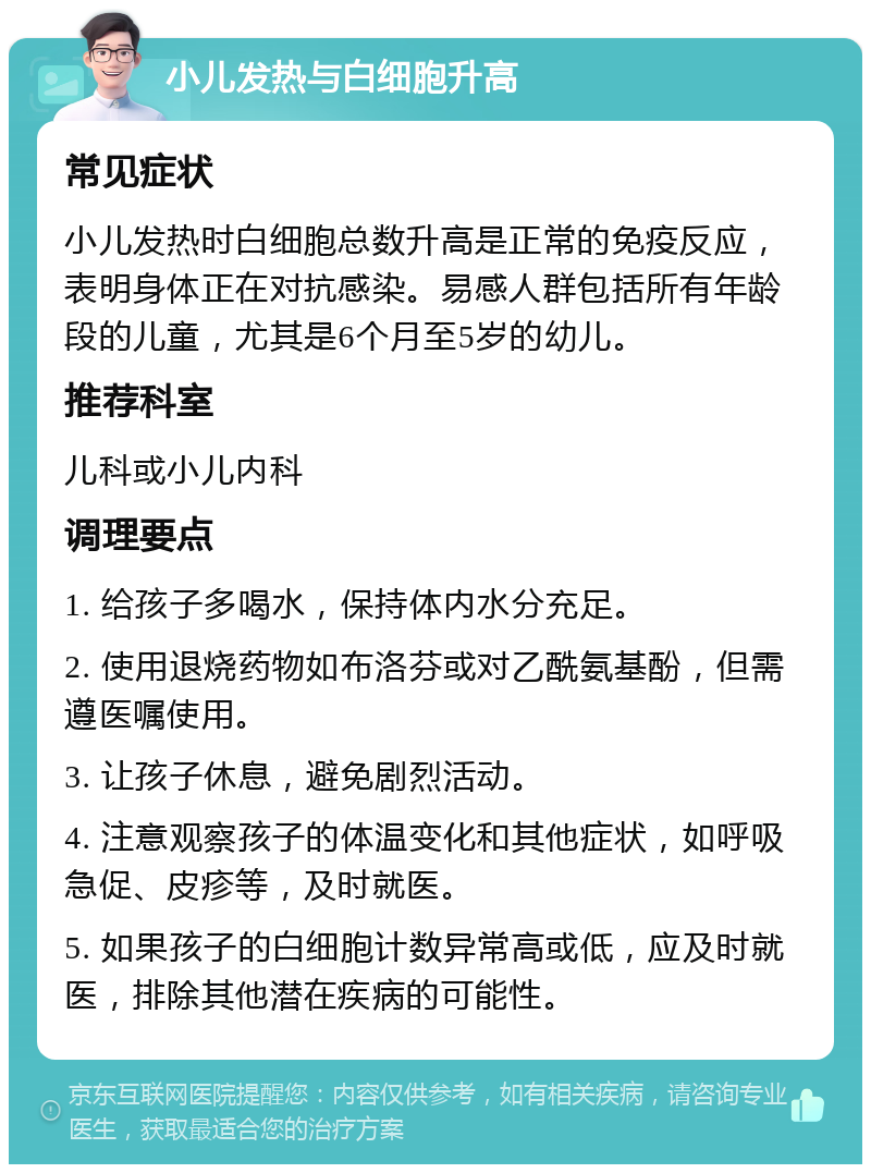 小儿发热与白细胞升高 常见症状 小儿发热时白细胞总数升高是正常的免疫反应，表明身体正在对抗感染。易感人群包括所有年龄段的儿童，尤其是6个月至5岁的幼儿。 推荐科室 儿科或小儿内科 调理要点 1. 给孩子多喝水，保持体内水分充足。 2. 使用退烧药物如布洛芬或对乙酰氨基酚，但需遵医嘱使用。 3. 让孩子休息，避免剧烈活动。 4. 注意观察孩子的体温变化和其他症状，如呼吸急促、皮疹等，及时就医。 5. 如果孩子的白细胞计数异常高或低，应及时就医，排除其他潜在疾病的可能性。