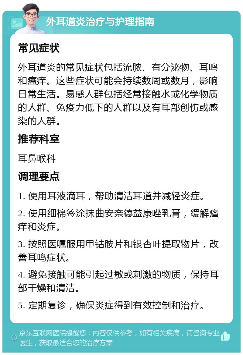 外耳道炎治疗与护理指南 常见症状 外耳道炎的常见症状包括流脓、有分泌物、耳鸣和瘙痒。这些症状可能会持续数周或数月，影响日常生活。易感人群包括经常接触水或化学物质的人群、免疫力低下的人群以及有耳部创伤或感染的人群。 推荐科室 耳鼻喉科 调理要点 1. 使用耳液滴耳，帮助清洁耳道并减轻炎症。 2. 使用细棉签涂抹曲安奈德益康唑乳膏，缓解瘙痒和炎症。 3. 按照医嘱服用甲钴胺片和银杏叶提取物片，改善耳鸣症状。 4. 避免接触可能引起过敏或刺激的物质，保持耳部干燥和清洁。 5. 定期复诊，确保炎症得到有效控制和治疗。