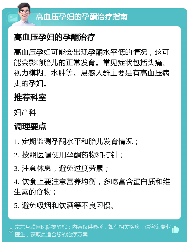 高血压孕妇的孕酮治疗指南 高血压孕妇的孕酮治疗 高血压孕妇可能会出现孕酮水平低的情况，这可能会影响胎儿的正常发育。常见症状包括头痛、视力模糊、水肿等。易感人群主要是有高血压病史的孕妇。 推荐科室 妇产科 调理要点 1. 定期监测孕酮水平和胎儿发育情况； 2. 按照医嘱使用孕酮药物和打针； 3. 注意休息，避免过度劳累； 4. 饮食上要注意营养均衡，多吃富含蛋白质和维生素的食物； 5. 避免吸烟和饮酒等不良习惯。