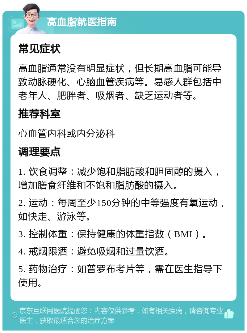 高血脂就医指南 常见症状 高血脂通常没有明显症状，但长期高血脂可能导致动脉硬化、心脑血管疾病等。易感人群包括中老年人、肥胖者、吸烟者、缺乏运动者等。 推荐科室 心血管内科或内分泌科 调理要点 1. 饮食调整：减少饱和脂肪酸和胆固醇的摄入，增加膳食纤维和不饱和脂肪酸的摄入。 2. 运动：每周至少150分钟的中等强度有氧运动，如快走、游泳等。 3. 控制体重：保持健康的体重指数（BMI）。 4. 戒烟限酒：避免吸烟和过量饮酒。 5. 药物治疗：如普罗布考片等，需在医生指导下使用。