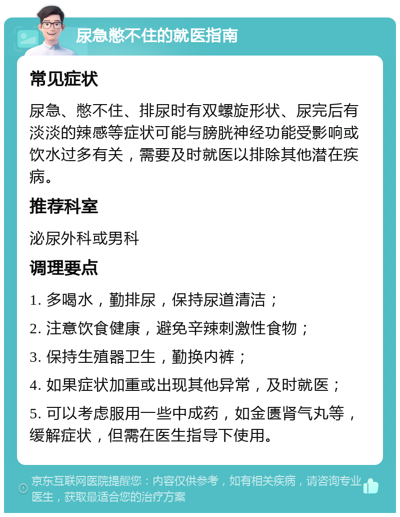 尿急憋不住的就医指南 常见症状 尿急、憋不住、排尿时有双螺旋形状、尿完后有淡淡的辣感等症状可能与膀胱神经功能受影响或饮水过多有关，需要及时就医以排除其他潜在疾病。 推荐科室 泌尿外科或男科 调理要点 1. 多喝水，勤排尿，保持尿道清洁； 2. 注意饮食健康，避免辛辣刺激性食物； 3. 保持生殖器卫生，勤换内裤； 4. 如果症状加重或出现其他异常，及时就医； 5. 可以考虑服用一些中成药，如金匮肾气丸等，缓解症状，但需在医生指导下使用。