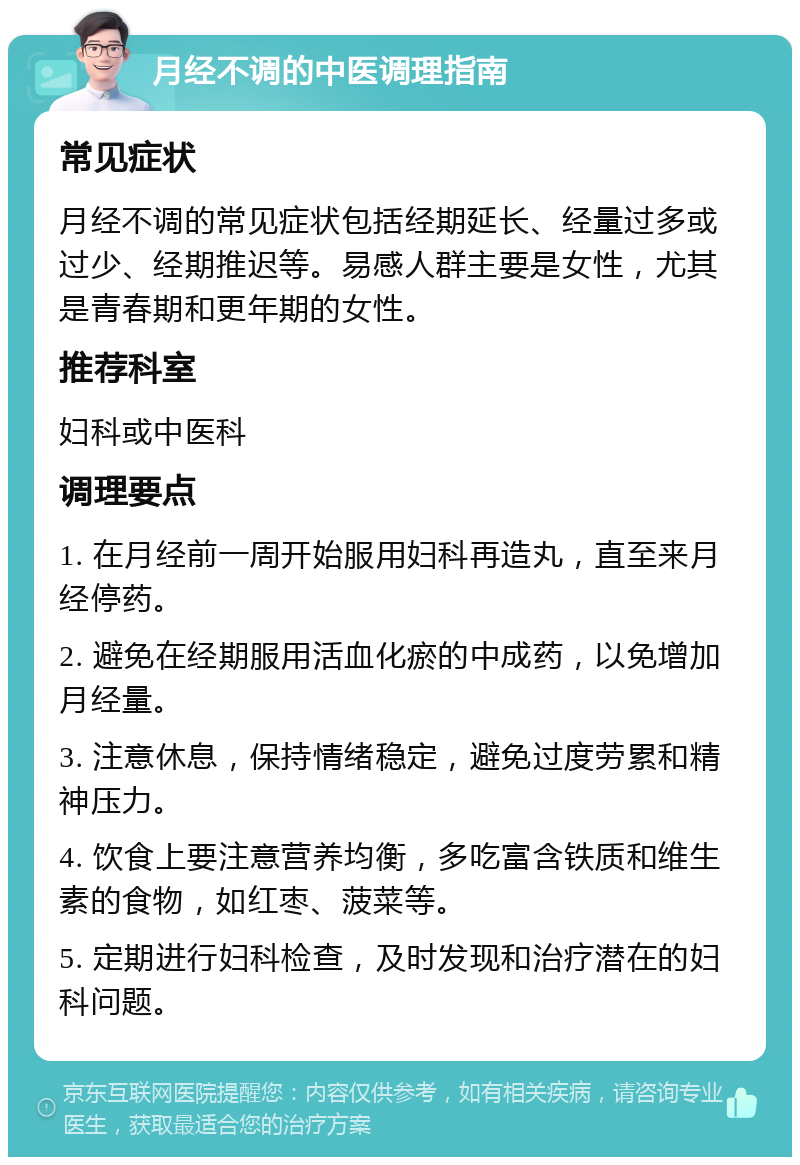 月经不调的中医调理指南 常见症状 月经不调的常见症状包括经期延长、经量过多或过少、经期推迟等。易感人群主要是女性，尤其是青春期和更年期的女性。 推荐科室 妇科或中医科 调理要点 1. 在月经前一周开始服用妇科再造丸，直至来月经停药。 2. 避免在经期服用活血化瘀的中成药，以免增加月经量。 3. 注意休息，保持情绪稳定，避免过度劳累和精神压力。 4. 饮食上要注意营养均衡，多吃富含铁质和维生素的食物，如红枣、菠菜等。 5. 定期进行妇科检查，及时发现和治疗潜在的妇科问题。