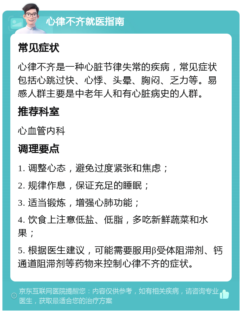 心律不齐就医指南 常见症状 心律不齐是一种心脏节律失常的疾病，常见症状包括心跳过快、心悸、头晕、胸闷、乏力等。易感人群主要是中老年人和有心脏病史的人群。 推荐科室 心血管内科 调理要点 1. 调整心态，避免过度紧张和焦虑； 2. 规律作息，保证充足的睡眠； 3. 适当锻炼，增强心肺功能； 4. 饮食上注意低盐、低脂，多吃新鲜蔬菜和水果； 5. 根据医生建议，可能需要服用β受体阻滞剂、钙通道阻滞剂等药物来控制心律不齐的症状。