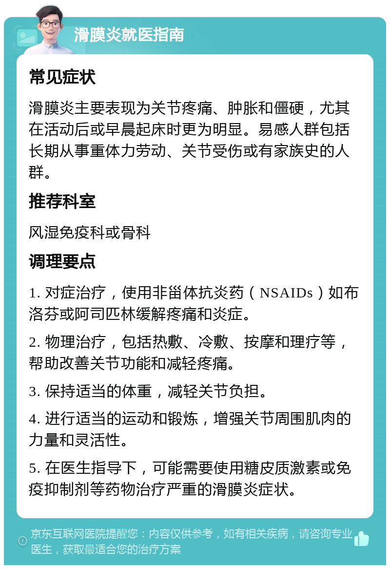 滑膜炎就医指南 常见症状 滑膜炎主要表现为关节疼痛、肿胀和僵硬，尤其在活动后或早晨起床时更为明显。易感人群包括长期从事重体力劳动、关节受伤或有家族史的人群。 推荐科室 风湿免疫科或骨科 调理要点 1. 对症治疗，使用非甾体抗炎药（NSAIDs）如布洛芬或阿司匹林缓解疼痛和炎症。 2. 物理治疗，包括热敷、冷敷、按摩和理疗等，帮助改善关节功能和减轻疼痛。 3. 保持适当的体重，减轻关节负担。 4. 进行适当的运动和锻炼，增强关节周围肌肉的力量和灵活性。 5. 在医生指导下，可能需要使用糖皮质激素或免疫抑制剂等药物治疗严重的滑膜炎症状。