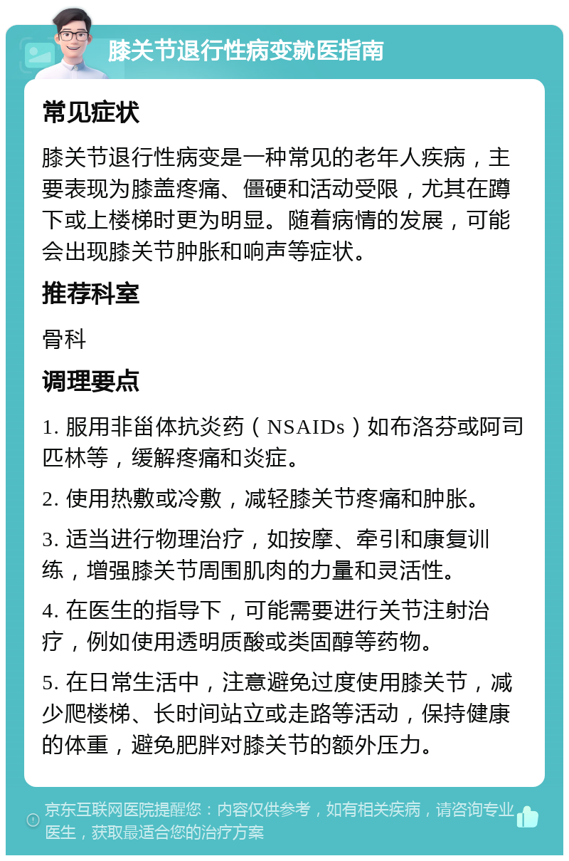 膝关节退行性病变就医指南 常见症状 膝关节退行性病变是一种常见的老年人疾病，主要表现为膝盖疼痛、僵硬和活动受限，尤其在蹲下或上楼梯时更为明显。随着病情的发展，可能会出现膝关节肿胀和响声等症状。 推荐科室 骨科 调理要点 1. 服用非甾体抗炎药（NSAIDs）如布洛芬或阿司匹林等，缓解疼痛和炎症。 2. 使用热敷或冷敷，减轻膝关节疼痛和肿胀。 3. 适当进行物理治疗，如按摩、牵引和康复训练，增强膝关节周围肌肉的力量和灵活性。 4. 在医生的指导下，可能需要进行关节注射治疗，例如使用透明质酸或类固醇等药物。 5. 在日常生活中，注意避免过度使用膝关节，减少爬楼梯、长时间站立或走路等活动，保持健康的体重，避免肥胖对膝关节的额外压力。