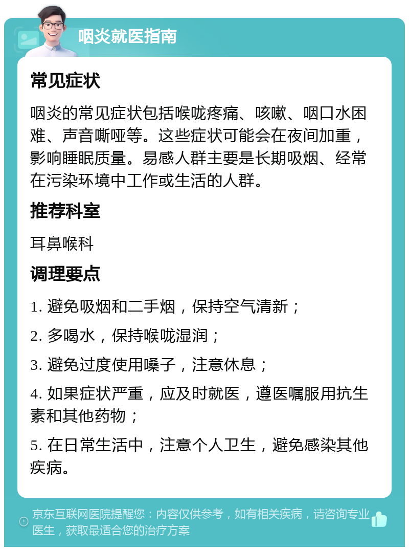 咽炎就医指南 常见症状 咽炎的常见症状包括喉咙疼痛、咳嗽、咽口水困难、声音嘶哑等。这些症状可能会在夜间加重，影响睡眠质量。易感人群主要是长期吸烟、经常在污染环境中工作或生活的人群。 推荐科室 耳鼻喉科 调理要点 1. 避免吸烟和二手烟，保持空气清新； 2. 多喝水，保持喉咙湿润； 3. 避免过度使用嗓子，注意休息； 4. 如果症状严重，应及时就医，遵医嘱服用抗生素和其他药物； 5. 在日常生活中，注意个人卫生，避免感染其他疾病。