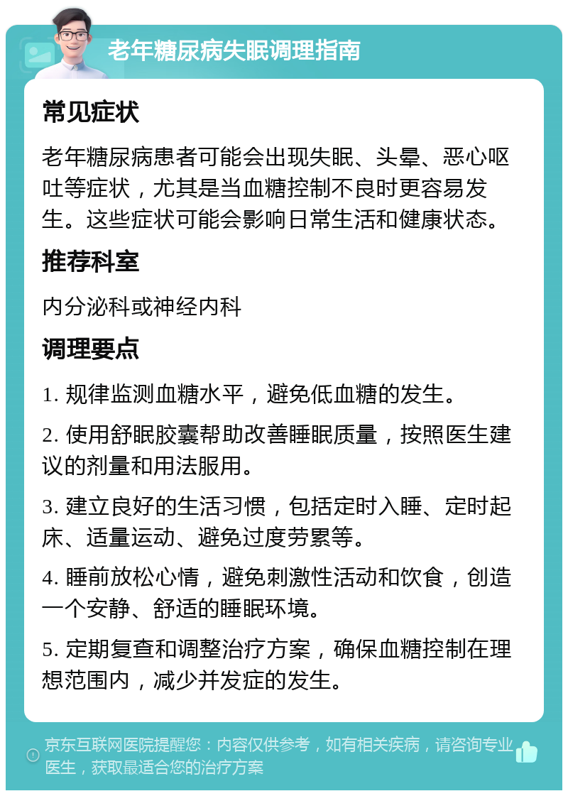 老年糖尿病失眠调理指南 常见症状 老年糖尿病患者可能会出现失眠、头晕、恶心呕吐等症状，尤其是当血糖控制不良时更容易发生。这些症状可能会影响日常生活和健康状态。 推荐科室 内分泌科或神经内科 调理要点 1. 规律监测血糖水平，避免低血糖的发生。 2. 使用舒眠胶囊帮助改善睡眠质量，按照医生建议的剂量和用法服用。 3. 建立良好的生活习惯，包括定时入睡、定时起床、适量运动、避免过度劳累等。 4. 睡前放松心情，避免刺激性活动和饮食，创造一个安静、舒适的睡眠环境。 5. 定期复查和调整治疗方案，确保血糖控制在理想范围内，减少并发症的发生。